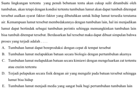 Suatu lingkungan tertentu yang penuh bebatuan tentu akan cukup sulit ditumbuhi oleh
tumbuhan, akan tetapi dengan kondisi tertentu tumbuhan lumut akan dapat tumbuh ditempat
tersebut asalkan syarat faktor-faktor yang dibutuhkan untuk hidup lumut tersedia terutama
air. Kemampuan lumut tersebut membedakannya dengan tumbuhan lain, hal ini menjadikan
lumut dapat bertindak sebagai tumbuhan perintis sehingga memungkinkan tumbuhan lain
bisa tumbuh ditempat tersebut. Berdasarkan hal tersebut maka dapat dibuat simpulan bahwa
proses yang terjadi adalah . . . .
A. Tumbuhan lumut dapat bereproduksi dengan cepat di tempat tersebut
B. Tumbuhan lumut melapukkan batuan secara biologis dengan pertumbuhan akarnya
C. Tumbuhan lumut melapukkan batuan secara kimiawi dengan mengeluarkan zat tertentu
atau enzim tertentu
D. Terjadi pelapukan secara fisik dengan air yang mengalir pada batuan tersebut sehingga
lumut bisa hidup
E. Tumbuhan lumut menjadi media yang sangat baik bagi pertumbuhan tumbuhan lain