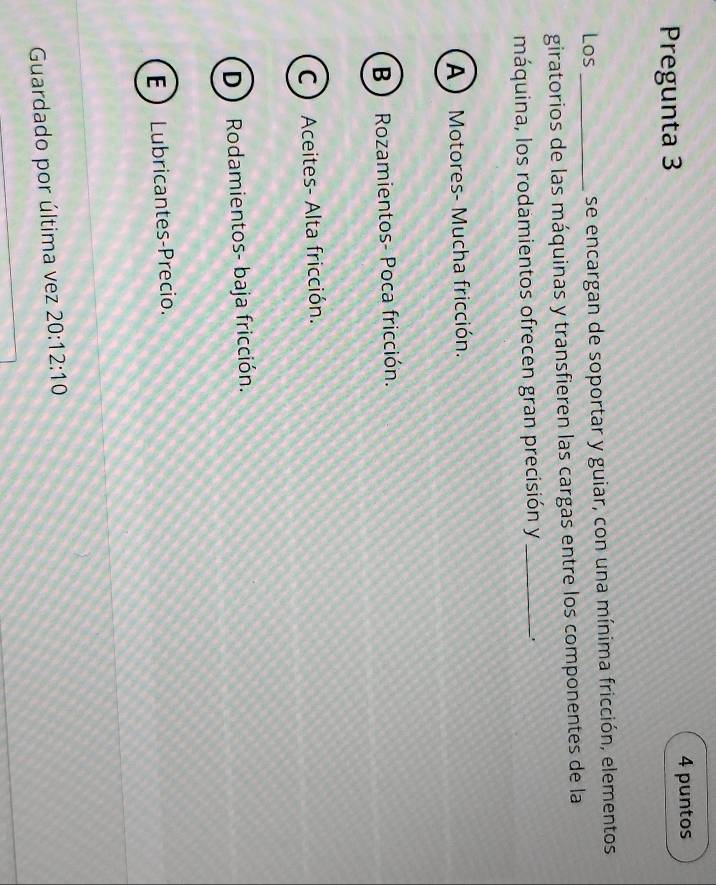 Pregunta 3
4 puntos
Los _se encargan de soportar y guiar, con una mínima fricción, elementos
giratorios de las máquinas y transfieren las cargas entre los componentes de la
máquina, los rodamientos ofrecen gran precisión y _、.
A Motores- Mucha fricción.
B  Rozamientos- Poca fricción.
C ) Aceites- Alta fricción.
D Rodamientos- baja fricción.
E  Lubricantes-Precio.
Guardado por última vez 20:12:10