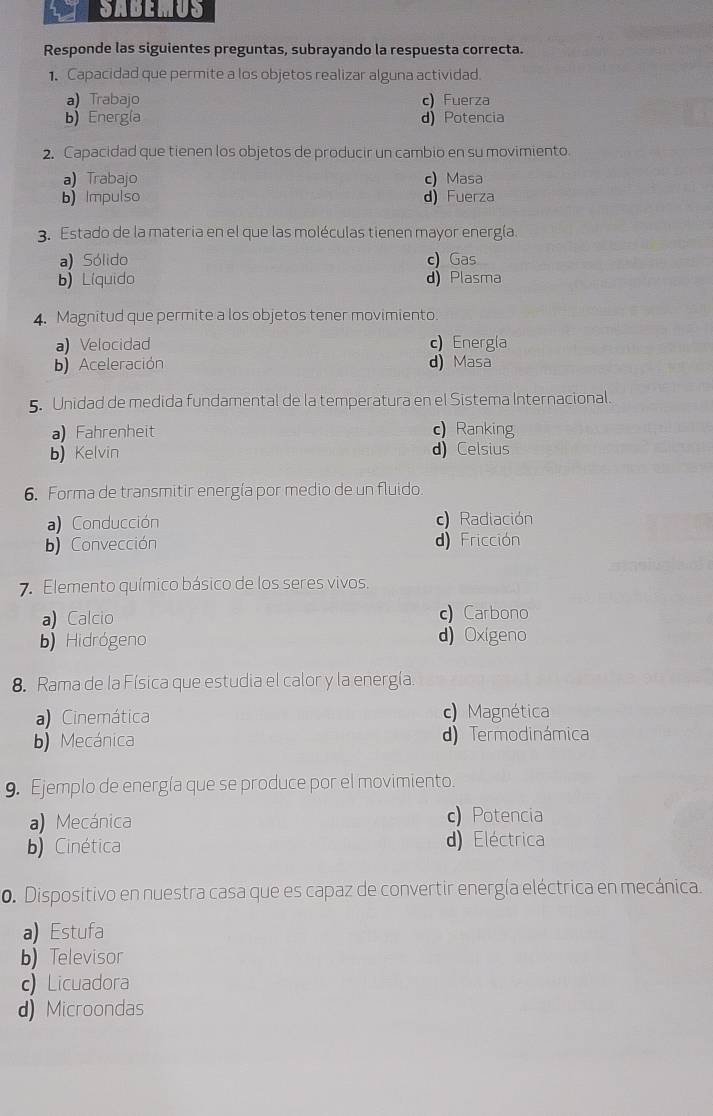 SABEMUS
Responde las siguientes preguntas, subrayando la respuesta correcta.
1. Capacidad que permite a los objetos realizar alguna actividad.
a) Trabajo c) Fuerza
b) Energía d) Potencia
2. Capacidad que tienen los objetos de producir un cambio en su movimiento.
a) Trabajo c) Masa
b) Impulso d) Fuerza
3. Estado de la materia en el que las moléculas tienen mayor energía.
a) Sólido c) Gas
b)Líquido d) Plasma
4. Magnitud que permite a los objetos tener movimiento.
a) Velocidad c) Energla
b) Aceleración d) Masa
5. Unidad de medida fundamental de la temperatura en el Sistema Internacional.
a) Fahrenheit c) Ranking
b) Kelvin d) Celsius
6. Forma de transmitir energía por medio de un fluido.
a) Conducción Radiación
b) Convección d) Fricción
7. Elemento químico básico de los seres vivos.
a) Calcio c) Carbono
b Hidrógeno d) Oxigeno
8. Rama de la Física que estudia el calor y la energía
a) Cinemática c) Magnética
b) Mecánica d)Termodinámica
9. Ejemplo de energía que se produce por el movimiento.
a) Mecánica c) Potencia
b) Cinética d) Eléctrica
0. Dispositivo en nuestra casa que es capaz de convertir energía eléctrica en mecánica.
a) Estufa
b) Televisor
c) Licuadora
d) Microondas