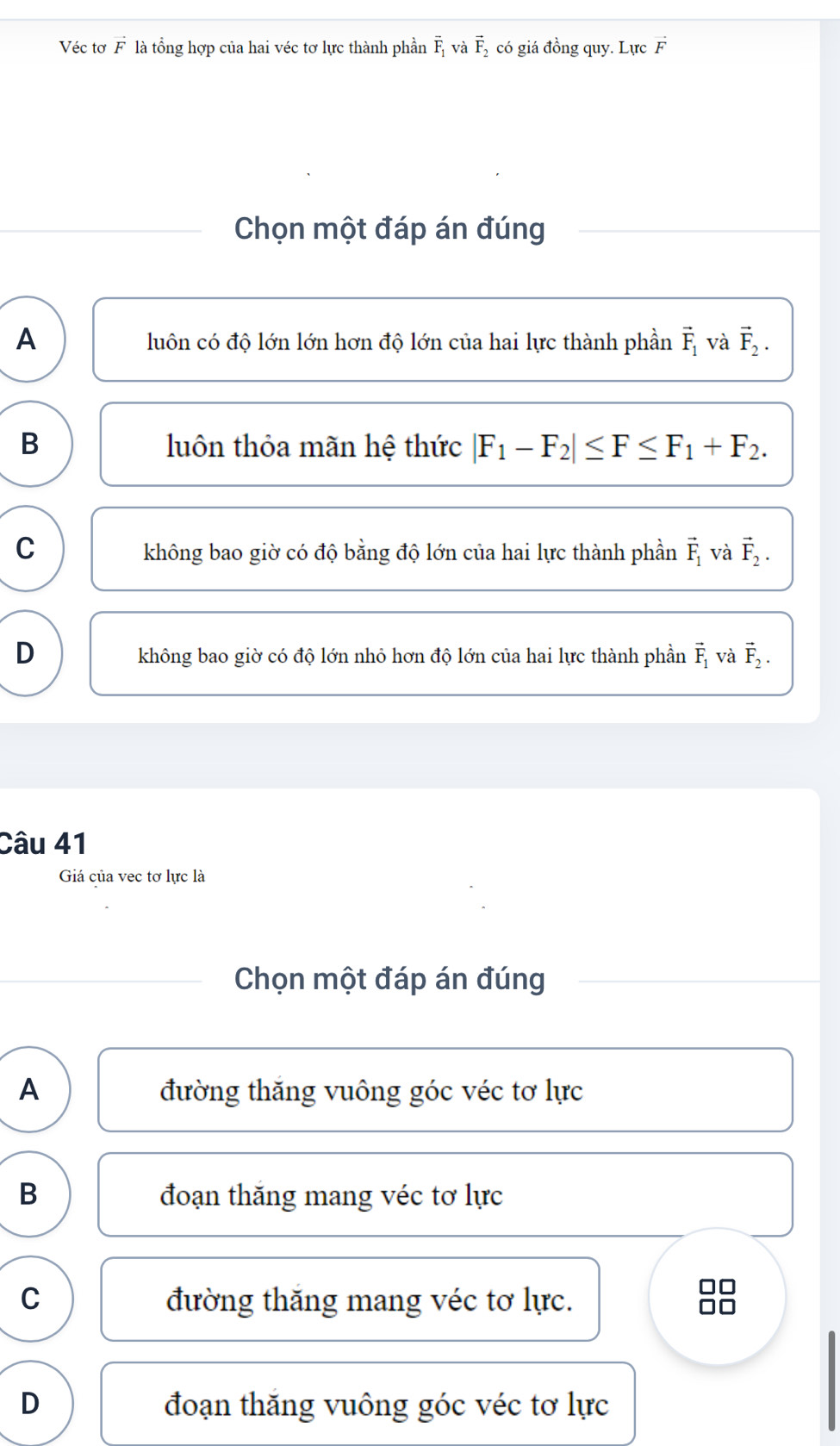 Véc tơ vector F là tổng hợp của hai véc tơ lực thành phần overline F_1 và vector F_2 có giá đồng quy. Lực vector F
Chọn một đáp án đúng
A
luôn có độ lớn lớn hơn độ lớn của hai lực thành phần vector F_1 và vector F_2.
B luôn thỏa mãn hệ thức |F_1-F_2|≤ F≤ F_1+F_2.
C không bao giờ có độ bằng độ lớn của hai lực thành phần vector F_1 và vector F_2.
D
không bao giờ có độ lớn nhỏ hơn độ lớn của hai lực thành phần vector F_1 và vector F_2. 
Câu 41
Giá của vec tơ lực là
Chọn một đáp án đúng
A đường thăng vuông góc véc tơ lực
B đoạn thăng mang véc tơ lực
C đường thăng mang véc tơ lực.
D đoạn thăng vuông góc véc tơ lực