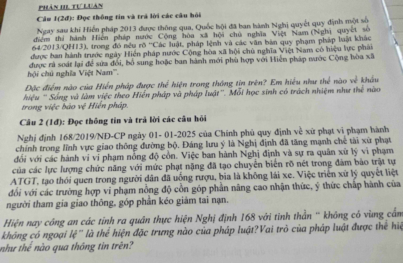 Phản III. Tự Luân
Câu 1(2đ): Đọc thông tin và trã lời các câu hỏi
Ngay sau khi Hiến pháp 2013 được thông qua, Quốc hội đã ban hành Nghị quyết quy định một số
điểm thi hành Hiển pháp nước Cộng hòa xã hội chủ nghĩa Việt Nam (Nghị quyết số
64/2013/QH13), trong đó nêu rõ “Các luật, pháp lệnh và các văn bản quy phạm pháp luật khác
được ban hành trước ngày Hiến pháp nước Cộng hòa xã hội chủ nghĩa Việt Nam có hiệu lực phải
được rà soát lại để sửa đổi, bổ sung hoặc ban hành mới phù hợp với Hiến pháp nước Cộng hòa ; x
hội chủ nghĩa Việt Nam''.
Đặc điểm nào của Hiến pháp được thể hiện trong thông tin trên? Em hiểu như thế nào về khẩu
hiệu “Sống và làm việc theo Hiến pháp và pháp luật”. Mỗi học sinh có trách nhiệm như thể nào
trong việc bảo vệ Hiến pháp.
Câu 2 (1đ): Đọc thông tin và trả lời các câu hỏi
Nghị định 168/2019/NĐ-CP ngày 01- 01-2025 của Chính phủ quy định về xử phạt vi phạm hành
chính trong lĩnh vực giao thông đường bộ. Đáng lưu ý là Nghị định đã tăng mạnh chế tài xử phạt
đối với các hành vi vi phạm nồng độ cồn. Việc ban hành Nghị định và sự ra quân xử lý vi phạm
của các lực lượng chức năng với mức phạt nặng đã tạo chuyển biển rõ nét trong đảm bảo trật tự
ATGT, tạo thói quen trong người dân đã uống rượu, bia là không lái xe. Việc triển xứ lý quyết liệt
đổi với các trường hợp vi phạm nồng độ cồn góp phần nâng cao nhận thức, ý thức chấp hành của
người tham gia giao thông, góp phần kéo giảm tai nạn.
Hiện nay công an các tỉnh ra quân thực hiện Nghị định 168 với tinh thần “ không có vùng cẩm
không có ngoại lệ" là thể hiện đặc trưng nào của pháp luật?Vai trò của pháp luật được thể hiệ
như thế nào qua thông tin trên?