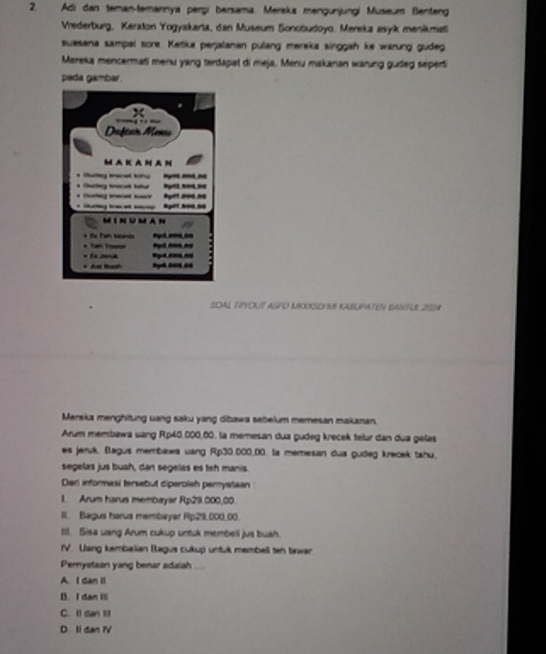 Adi dan teman-temannya perşi bensama. Mereka mengunjungi Museum Benteng
Vrederburg, Keraton Yogyakarta, dan Museum Bonobudoyo. Mereka asyik menikmati
suasana sampal sore. Ketika perjalanan pulang mereks singgah ke warung gudeg
Mereks mencermati menu yang terdapat di meja. Menu makaran wärung gudeg seperti
peda gamber .
SCIAL TRVOLT ASPO MEXXSEYSS KABUPATEN BANTUL 202A
Merska menghitung uang saku yang dibawa sebelum memesan makanan.
Arum membawa uang Rp40,000,60. la memesan dua gudeg krecek telur dan dua gelas
es jeruk. Bagus membewa uang Rp30.000_ 00. Ia memesan dua gudeg krecek tahu.
segelas jus buah, dan segelas es teh manis.
Dari informasi tersebut diperolah peryataan
1. Arum harus membayar Rp29.000,00.
II. Bagus harus membayar Rp29,000_ 00.
III. Sisa uang Arum cukup untuk membell jus buah.
IV. Usng kembalian Bagus cukup untuk membell ten tinwar
Pemystaan yang benar adaiash ...
A I dan II
B. I dan i
C. Il dan 1l1
D Il dan iV