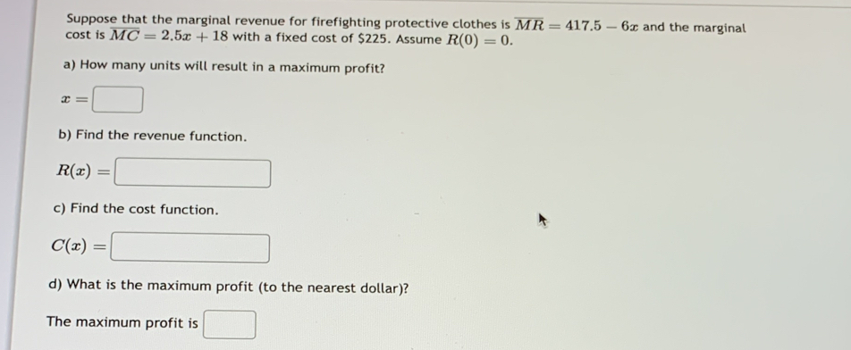 Suppose that the marginal revenue for firefighting protective clothes is overline MR=417.5-6x and the marginal 
cost is overline MC=2.5x+18 with a fixed cost of $225. Assume R(0)=0. 
a) How many units will result in a maximum profit?
x=□
b) Find the revenue function.
R(x)=□
c) Find the cost function.
C(x)=□
d) What is the maximum profit (to the nearest dollar)? 
The maximum profit is □