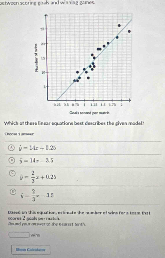 between scoring goals and winning games.
25
20
15
10
5
0.25 0.5 0.75 1 1.25 1 5 1.75 2
Goals scored per match
Which of these linear equations best describes the given model?
Choose 1 answer:
a hat y=14x+0.25
hat y=14x-3.5
a hat y= 2/3 x+0.25
o hat y= 2/3 x-3.5
Based on this equation, estimate the number of wins for a team that
scores 2 goals per match.
Round your answer to the nearest tenth.
□ wins
Show Calculator