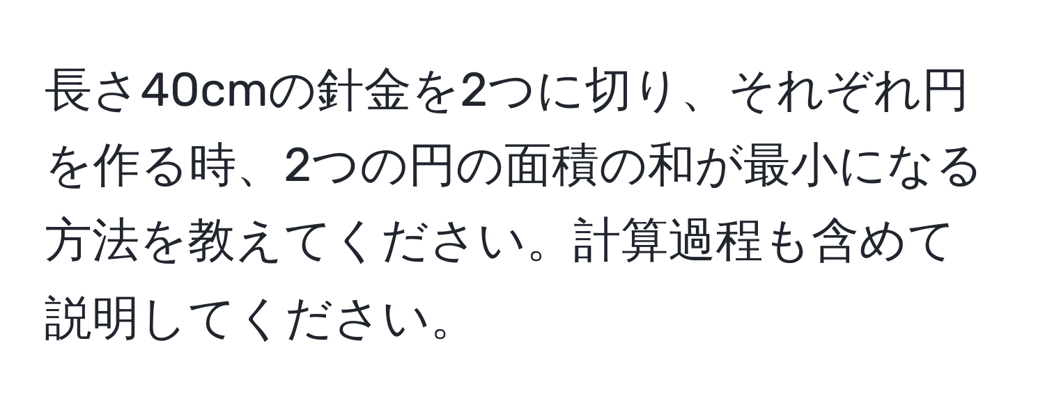 長さ40cmの針金を2つに切り、それぞれ円を作る時、2つの円の面積の和が最小になる方法を教えてください。計算過程も含めて説明してください。