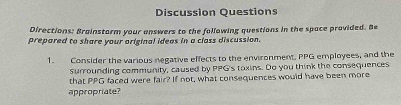 Discussion Questions 
Directions: Brainstorm your answers to the following questions in the space provided. Be 
prepared to share your original ideas in a class discussion. 
1. Consider the various negative effects to the environment, PPG employees, and the 
surrounding community, caused by PPG's toxins. Do you think the consequences 
that PPG faced were fair? If not, what consequences would have been more 
appropriate?