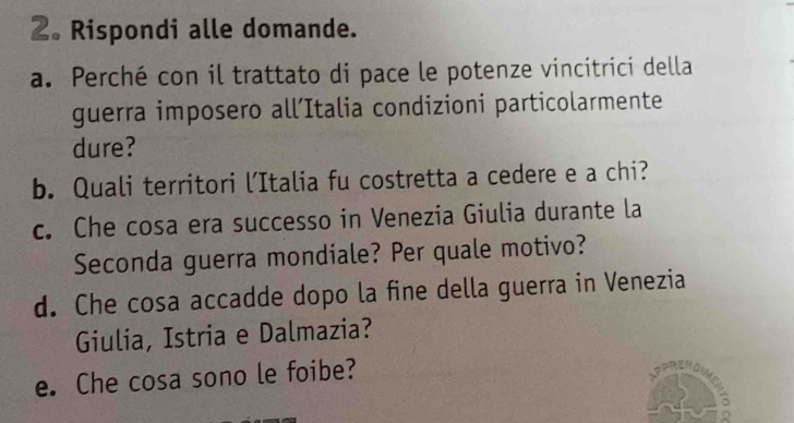 2。 Rispondi alle domande. 
a. Perché con il trattato di pace le potenze vincitrici della 
guerra imposero all’Italia condizioni particolarmente 
dure? 
b. Quali territori l’Italia fu costretta a cedere e a chi? 
c. Che cosa era successo in Venezia Giulia durante la 
Seconda guerra mondiale? Per quale motivo? 
d. Che cosa accadde dopo la fine della guerra in Venezia 
Giulia, Istria e Dalmazia? 
e. Che cosa sono le foibe?