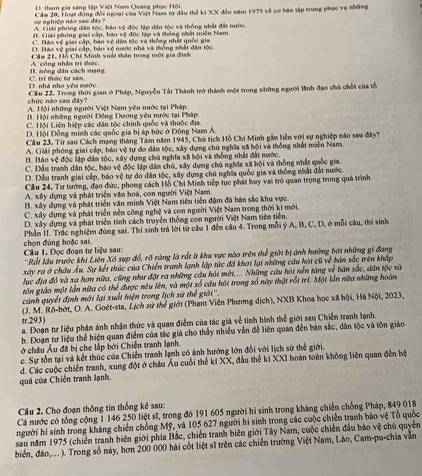 D. tham gia sáng lập Việt Nam Quang phục Hội.
Câu 20. Hoạt động đổi ngoại của Việt Nam từ đầu thể ki XX đến năm 1975 về cơ bản tập trung phục vụ những
sự nghiệp nào sau đây?
A. Giải phóng dân tộc, bảo vệ độc lập dân tộc và thống nhất đất nước.
B. Giải phóng giai cấp, báo vệ độc lập và thống nhất miền Nam.
C. Bảo vệ giai cấp, bảo vệ dân tộc và thống nhất quốc gia.
D. Bảo vệ giai cấp, bảo vệ nước nhà và thống nhất dân tộc.
Câu 21. Hồ Chí Minh xuất thân trong một gia đình
A. công nhân trí thức.
B. nông dân cách mạng.
C. trí thức tư sản.
D. nhà nho yêu nước.
Cầu 22. Trong thời gian ở Pháp, Nguyễn Tất Thành trở thành một trong những người lãnh đạo chủ chốt của tổ
chức nào sau đây?
A. Hội những người Việt Nam yêu nước tại Pháp.
B. Hội những người Đông Dương yêu nước tại Pháp.
C. Hội Liên hiệp các dân tộc chính quốc và thuộc địa.
D. Hội Đồng minh các quốc gia bị áp bức ở Đông Nam Á.
Câu 23. Từ sau Cách mạng tháng Tảm năm 1945, Chủ tịch Hồ Chí Minh gắn liền với sự nghiệp nào sau đây?
A. Giải phóng giai cấp, bảo vệ tự do dân tộc, xây dựng chủ nghĩa xã hội và thống nhất miền Nam.
B. Bảo vệ độc lập dân tộc, xây dựng chủ nghĩa xã hội và thống nhất đất nước.
C. Đầu tranh dân tộc, bảo vệ độc lập dân chủ, xây dựng chủ nghĩa xã hội và thống nhất quốc gia.
D. Đấu tranh giai cấp, bảo vệ tự do dân tộc, xây dựng chủ nghĩa quốc gia và thống nhất đất nước.
Câu 24. Tư tưởng, đạo đức, phong cách Hồ Chí Minh tiếp tục phát huy vai trò quan trọng trong quá trình
A. xây dựng và phát triển văn hoá, con người Việt Nam.
B. xây dựng và phát triển văn minh Việt Nam tiên tiến đậm đà bản sắc khu vực.
C. xây dựng và phát triển nền công nghệ và con người Việt Nam trong thời kì mới.
D. xây dựng và phát triển tính cách truyền thống con người Việt Nam tiên tiến.
Phần II. Trắc nghiệm đúng sai. Thí sinh trả lời từ câu 1 đến câu 4. Trong mỗi ý A, B, C, D, ở mỗi câu, thí sinh
chọn đúng hoặc sai.
Câu 1. Đọc đoạn tư liệu sau:
'Rất lâu trước khi Liên Xô sụp đổ, rõ ràng là rất ít khu vực nào trên thế giới bị ảnh hưởng bởi những gì đang
xây ra ở châu Âu. Sự kết thúc của Chiến tranh lạnh lập tức đã khơi lại những câu hỏi cũ về bản sắc trên khắp
lục địa đó và xa hơn nữa, cũng như đặt ra những câu hỏi mới,... Những câu hỏi nền tảng về bản sắc, dân tộc và
tôn giáo một lần nữa có thể được nêu lên, và một số câu hỏi trong số này thật rối trí. Một lần nữa những hoàn
cảnh quyết định mới lại xuất hiện trong lịch sử thế giới''.
(J. M. Rô-bớt, O. A. Goét-sta, Lịch sử thể giới (Phạm Viên Phương dịch), NXB Khoa học xã hội, Hà Nội, 2023,
tr.293)
a. Đoạn tư liệu phản ánh nhận thức và quan điểm của tác giả về tình hình thế giới sau Chiến tranh lạnh.
b. Đoạn tư liệu thể hiện quan điểm của tác giả cho thấy nhiều vấn đề liên quan đến bản sắc, dân tộc và tôn giáo
ở châu Âu đã bị che lấp bởi Chiến tranh lạnh.
c. Sự tồn tại và kết thúc của Chiến tranh lạnh có ảnh hưởng lớn đối với lịch sử thế giới.
d. Các cuộc chiến tranh, xung đột ở châu Âu cuối thế kỉ XX, đầu thế kỉ XXI hoàn toàn không liên quan đến hệ
quả của Chiến tranh lạnh.
Câu 2. Cho đoạn thông tin thống kê sau:
Cá nước có tổng cộng 1 146 250 liệt sĩ, trong đó 191 605 người hi sinh trong kháng chiến chống Pháp, 849 018
người hi sinh trong kháng chiến chống Mỹ, và 105 627 người hi sinh trong các cuộc chiến tranh bảo vệ Tổ quốc
sau năm 1975 (chiến tranh biên giới phía Bắc, chiến tranh biên giới Tây Nam, cuộc chiến đầu bảo vệ chủ quyền
biển, đảo,...). Trong số này, hơn 200 000 hài cốt liệt sĩ trên các chiến trường Việt Nam, Lào, Cam-pu-chia vẫn