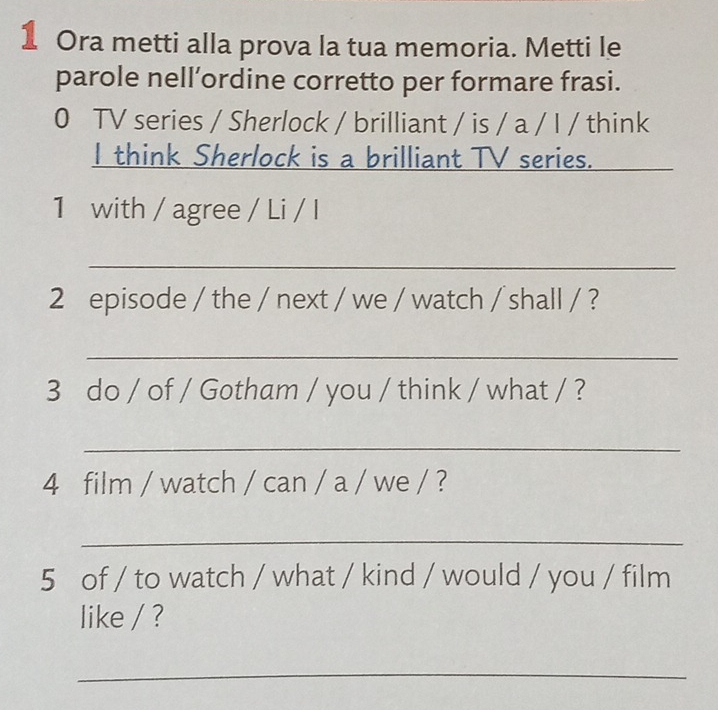 Ora metti alla prova la tua memoria. Metti le 
parole nell’ordine corretto per formare frasi. 
0 TV series / Sherlock / brilliant / is / a / I / think 
I think Sherlock is a brilliant TV series. 
1 with / agree / Li / I 
_ 
2 episode / the / next / we / watch / shall / ? 
_ 
3 do / of / Gotham / you / think / what / ? 
_ 
4 film / watch / can / a / we / ? 
_ 
5 of / to watch / what / kind / would / you / film 
like / ? 
_