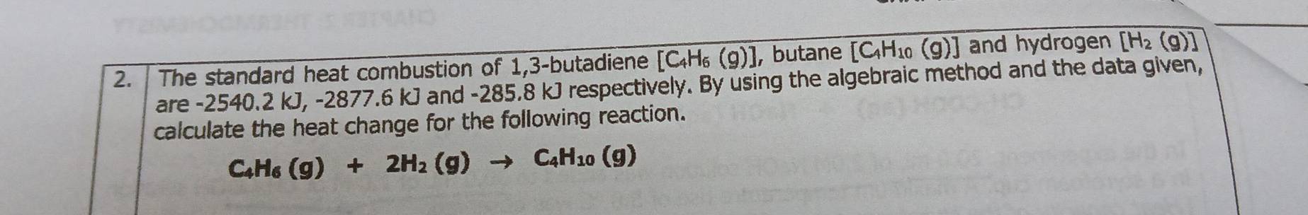 The standard heat combustion of 1,3 -butadiene [C_4H_6(g)] ,butane [C_4H_10(g)] and hydrogen [H_2(g)]
are -2540.2 kJ, -2877.6 kJ and -285.8 kJ respectively. By using the algebraic method and the data given, 
calculate the heat change for the following reaction.
C_4H_6(g)+2H_2(g)to C_4H_10(g)