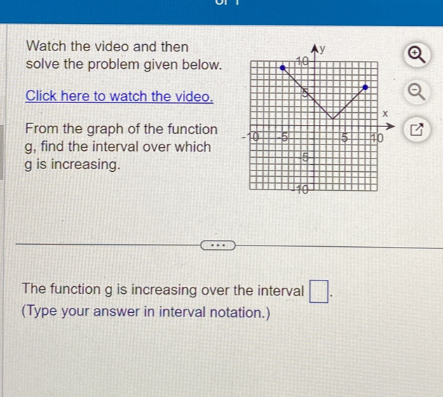 Watch the video and then 
solve the problem given below. 
Click here to watch the video. 
From the graph of the function
g, find the interval over which
g is increasing. 
The function g is increasing over the interval □. 
(Type your answer in interval notation.)