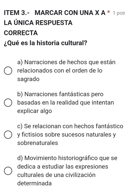 ITEM 3.- MARCAR CON UNA X A * 1 poir
LA ÚNICA RESPUESTA
CORRECTA
¿Qué es la historia cultural?
a) Narraciones de hechos que están
relacionados con el orden de lo
sagrado
b) Narraciones fantásticas pero
basadas en la realidad que intentan
explicar algo
c) Se relacionan con hechos fantástico
y fictisios sobre sucesos naturales y
sobrenaturales
d) Movimiento historiográfico que se
dedica a estudiar las expresiones
culturales de una civilización
determinada