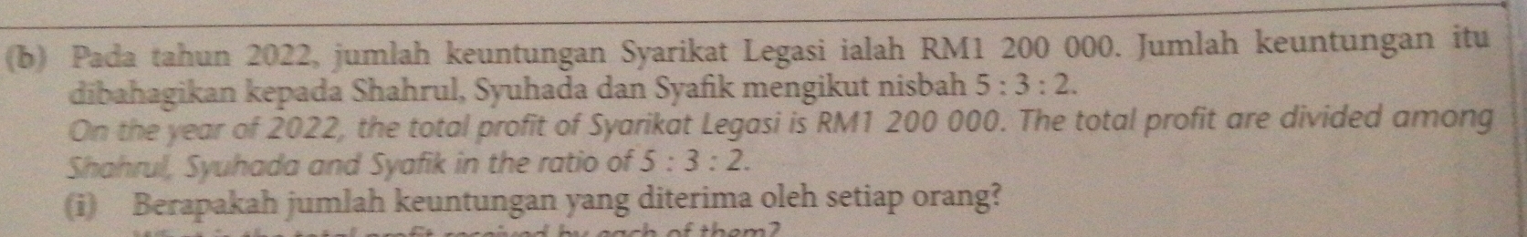 Pada tahun 2022, jumlah keuntungan Syarikat Legasi ialah RM1 200 000. Jumlah keuntungan itu 
dibahagikan kepada Shahrul, Syuhada dan Syafik mengikut nisbah 5:3:2. 
On the year of 2022, the total profit of Syarikat Legasi is RM1 200 000. The total profit are divided among 
Shahrul, Syuhada and Syafik in the ratio of 5:3:2. 
(i) Berapakah jumlah keuntungan yang diterima oleh setiap orang?