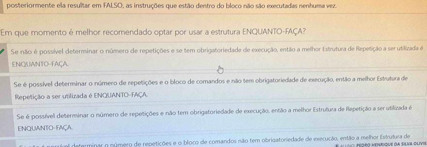 posteriormente ela resultar em FALSO, as instruções que estão dentro do bloco não são executadas nenhuma vez.
Em que momento é melhor recomendado optar por usar a estrutura ENQUANTO-FAÇA?
Se não é possível determinar o número de repetições e se tem obrigatoriedade de execução, então a melhor Estrutura de Repetição a ser utilizada é
ENQUANTO-FAçA.
Se é possível determinar o número de repetições e o bloco de comandos e não tem obrigatoriedade de execução, então a melhor Estrutura de
Repetição a ser utilizada é ENQUANTO-FAÇA.
Se é possível determinar o número de repetições e não tem obrigatoriedade de execução, então a melhor Estrutura de Repetição a ser utilizada é
ENQUANTO-FAÇA.
arrível determinar o número de repetições e o bloco de comandos não tem obrigatoriedade de execução, então a melhor Estrutura de