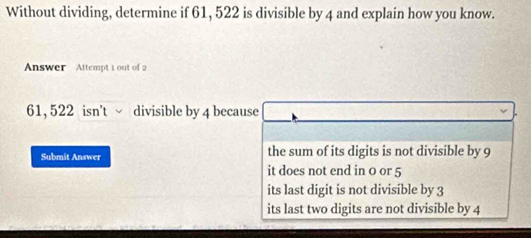 Without dividing, determine if 61, 522 is divisible by 4 and explain how you know.
Answer Attempt 1 out of 2
61, 522 isn't √ divisible by 4 because
Submit Answer the sum of its digits is not divisible by 9
it does not end in 0 or 5
its last digit is not divisible by 3
its last two digits are not divisible by 4