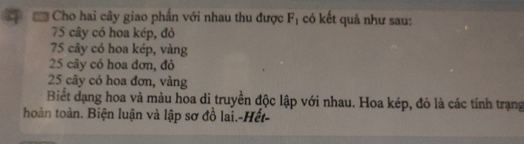 Cho hai cây giao phần với nhau thu được F_1 có kết quả như sau:
75 cây có hoa kép, đỏ
75 cây có hoa kép, vàng
25 cây có hoa đơn, đỏ
25 cây có hoa đơn, vàng
Biết dạng hoa và màu hoa di truyền độc lập với nhau. Hoa kép, đỏ là các tính trạng
hoàn toàn. Biện luận và lập sơ đồ lai.-Hết-