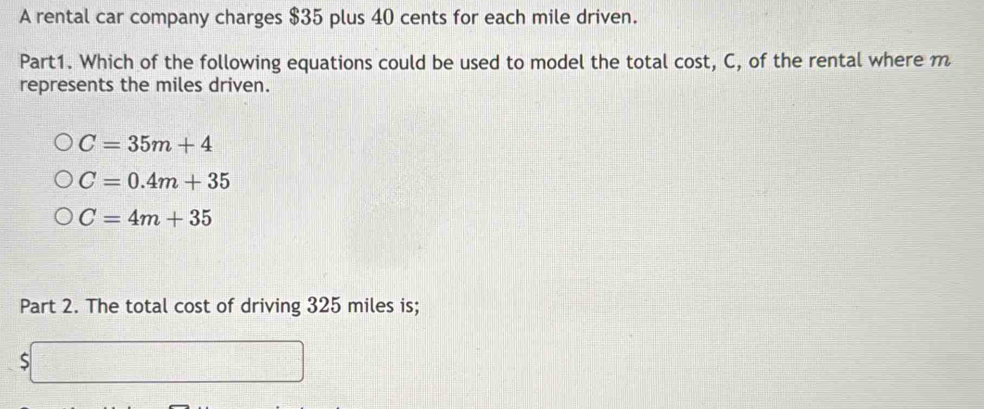 A rental car company charges $35 plus 40 cents for each mile driven.
Part1. Which of the following equations could be used to model the total cost, C, of the rental where m
represents the miles driven.
C=35m+4
C=0.4m+35
C=4m+35
Part 2. The total cost of driving 325 miles is;
$□