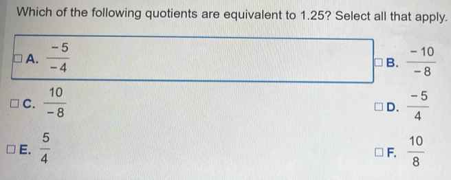 Which of the following quotients are equivalent to 1.25? Select all that apply.
A.  (-5)/-4   (-10)/-8 
B.
C.  10/-8   (-5)/4 
D.
E.  5/4   10/8 
F.