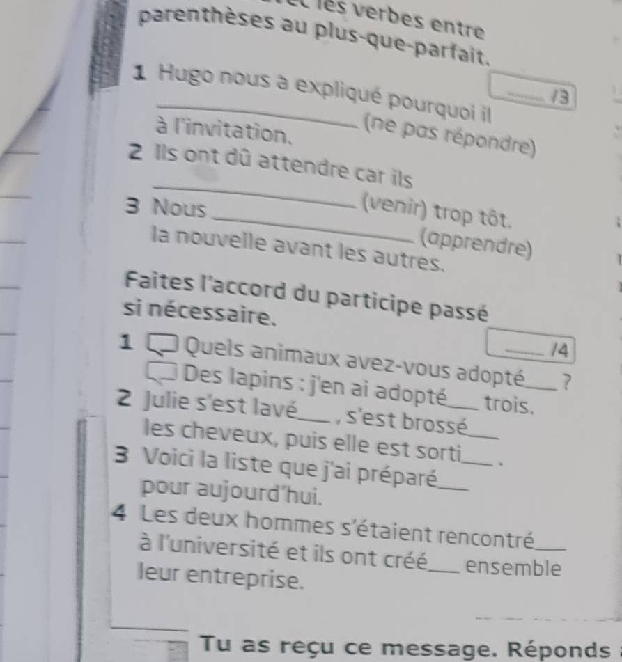 el les verbes entre 
parenthèses au plus-que-parfait. 
1 Hugo nous à expliqué pourquoi il 
/3 
à l'invitation. 
(ne pas répondre) 
_ 
2 Ils ont dû attendre car ils 
3 Nous 
_(venir) trop tôt. 
(apprendre) 
la nouvelle avant les autres. 
Faites l'accord du participe passé 
si nécessaire. 
/4 
1 0 Quels animaux avez-vous adopté_ _? 
Des lapins : j'en ai adopté trois. 
2 Julie s'est lavé_ , s'est brossé_ 
les cheveux, puis elle est sorti _、 
3 Voici la liste que j'ai préparé__ 
pour aujourd’hui. 
4 Les deux hommes s'étaient rencontré_ 
à l'université et ils ont créé_ ensemble 
leur entreprise. 
Tu as reçu ce message. Réponds