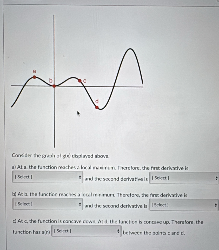 Consider the graph of g(x) displayed above. 
a) At a, the function reaches a local maximum. Therefore, the first derivative is 
[ Select ] and the second derivative is [ Select ] 
b) At b, the function reaches a local minimum. Therefore, the frst derivative is 
[ Select ] and the second derivative is [ Select ] 
c) At c, the function is concave down. At d, the function is concave up. Therefore, the 
function has a(n) [ Select ] between the points c and d.