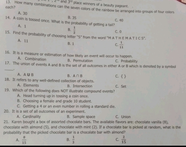 1, 2^(10) and 3^(rd) place winners of a beauty pageant.
each?
13. How many combinations can the seven colors of the rainbow be arranged into groups of four colors
A. 30 B. 35
C. 40
14. A coin is tossed once. What is the probability of getting a tail?
A. 1
B.  1/2 
C. 0
15. Find the probability of choosing letter “S” from the word “M A T H E M A T I C S”.
A. 11 B. 1
C.  1/11 
16. It is a measure or estimation of how likely an event will occur to happen.
A. Combination B. Permutation C. Probability
17. The union of events A and B is the set of all outcomes in either A or B which is denoted by a symbol
_.
A. A∪ B B. A∩ B C.  
18. It refers to any well-defined collection of objects.
A. Elements B. Intersection C. Set
19. Which of the following does NOT illustrate compound events?
A. Head turning up in tossing a coin once.
B. Choosing a female and grade 10 student.
C. Getting a 4 or an even number in rolling a standard die.
20. It is a set of all outcomes of an experiment.
A. Cardinality B. Sample space C. Union
21. Karen bought a box of assorted chocolate bars. The available flavors are: chocolate vanilla (8),
chocolate with almond (5), and chocolate with mint (2). If a chocolate bar is picked at random, what is the
probability that the picked chocolate bar is a chocolate bar with almond?
A.  8/15   1/3  C.  2/15 
B.