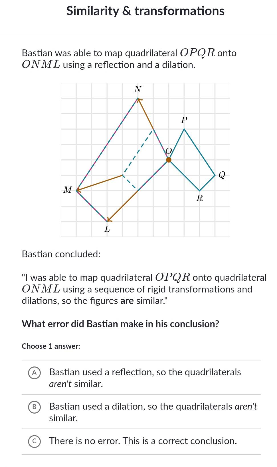 Similarity & transformations
Bastian was able to map quadrilateral OPQR onto
ONML using a reflection and a dilation.
Bastian concluded:
"I was able to map quadrilateral OPQR onto quadrilateral
ONML using a sequence of rigid transformations and
dilations, so the figures are similar."
What error did Bastian make in his conclusion?
Choose 1 answer:
Bastian used a reflection, so the quadrilaterals
aren't similar.
Bastian used a dilation, so the quadrilaterals aren't
similar.
There is no error. This is a correct conclusion.