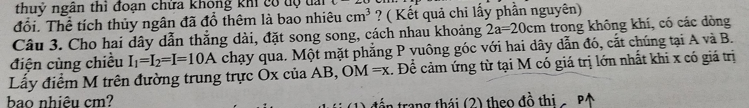 thuỷ ngân thì đoạn chứa không khi có dộ đai 
đổi. Thể tích thủy ngân đã đổ thêm là bao nhiêu cm^3 ? ( Kết quả chỉ lấy phần nguyên) 
Câu 3. Cho hai dây dẫn thẳng dài, đặt song song, cách nhau khoảng 2a=20cm trong không khí, có các dòng 
điện cùng chiều I_1=I_2=I=10A chạy qua. Một mặt phẳng P yuông góc với hai dây dẫn đó, cắt chúng tại A và B. 
Lấy điểm M trên đường trung trực Ox của AB, OM=x. Để cảm ứng từ tại M có giá trị lớn nhất khi x có giá trị 
bao nhiêu cm? đến trang thái (2) theo đồ thi P