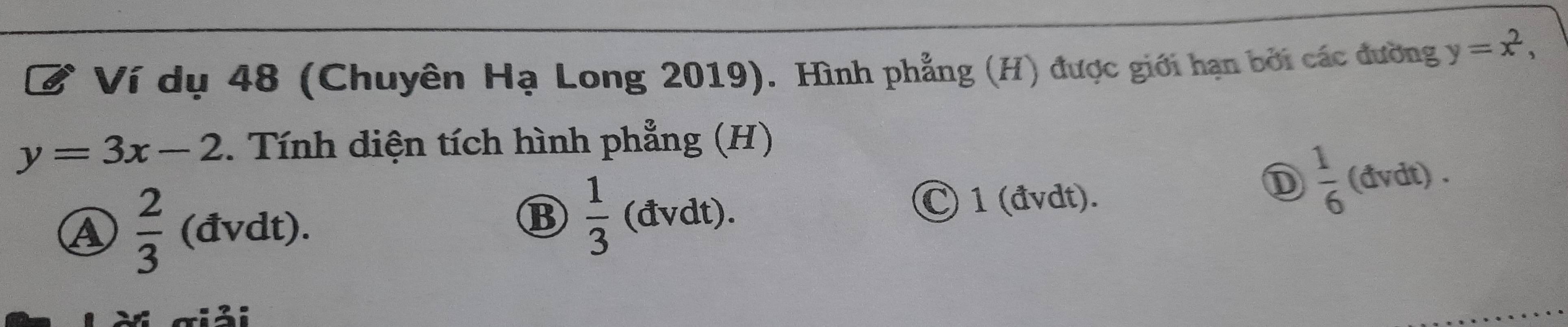 Ví dụ 48 (Chuyên Hạ Long 2019). Hình phẳng (H) được giới hạn bởi các đường y=x^2,
y=3x-2. Tính diện tích hình phẳng (H)
C 1 (đvdt)
D  1/6  (đvdt) .
A  2/3  (đvdt).
B  1/3 ( (dvdt) 
giải