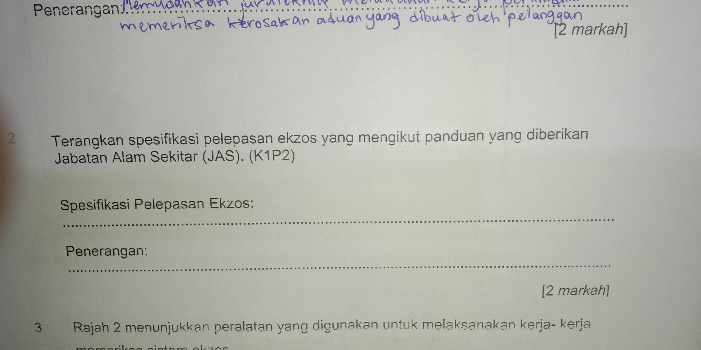 Penerangan' 
[2 markah] 
2 Terangkan spesifikasi pelepasan ekzos yang mengikut panduan yang diberikan 
Jabatan Alam Sekitar (JAS). (K1P2) 
_ 
Spesifikasi Pelepasan Ekzos: 
_ 
Penerangan: 
[2 markah] 
3 Rajah 2 menunjukkan peralatan yang digunakan untuk melaksanakan kerja- kerja