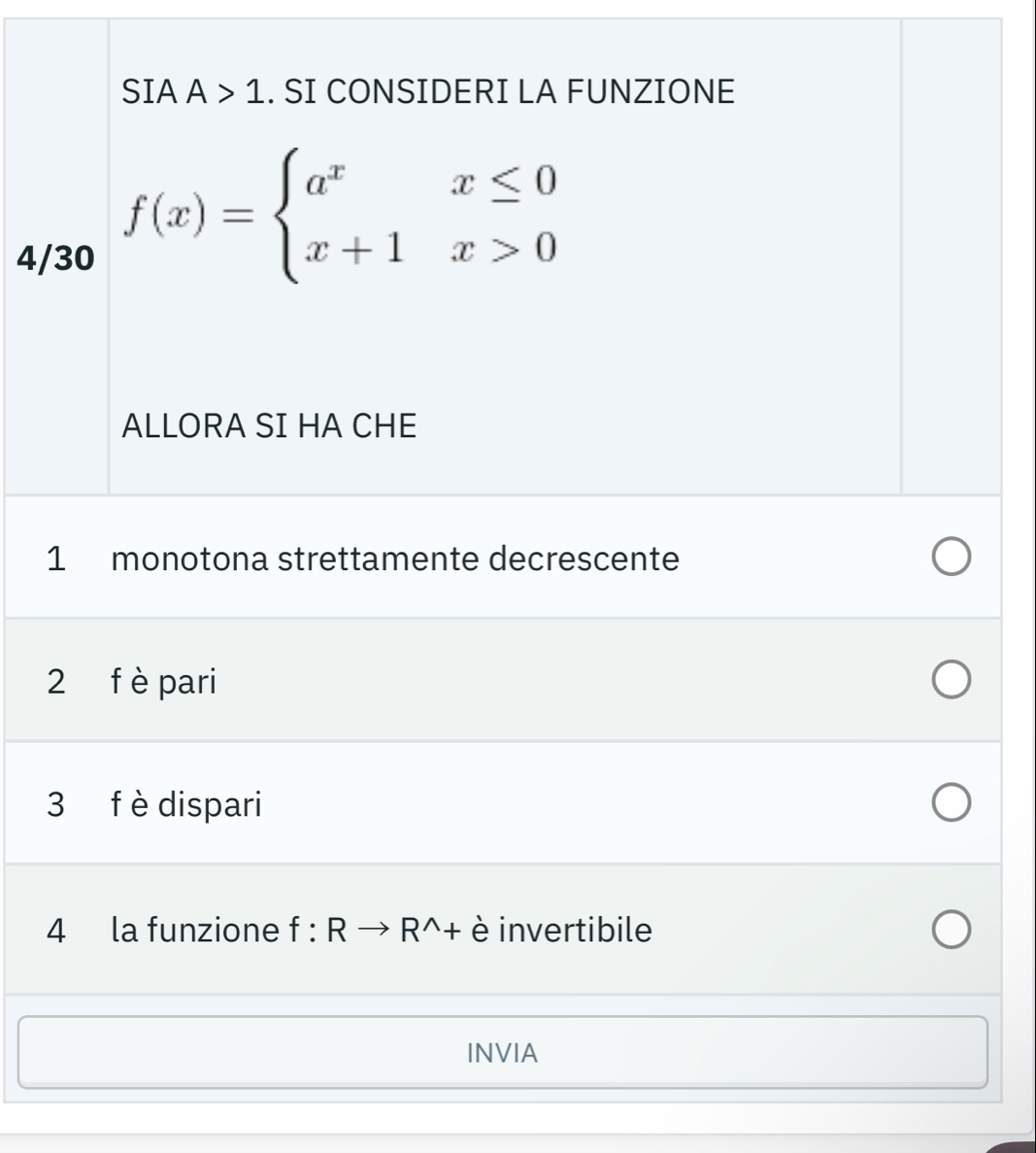 SIA A>1. SI CONSIDERI LA FUNZIONE
4/30
f(x)=beginarrayl a^xx≤ 0 x+1x>0endarray.
ALLORA SI HA CHE
1 monotona strettamente decrescente
2 f è pari
3 f èdispari
4 la funzione f:Rto R^(wedge)+ è invertibile
INVIA