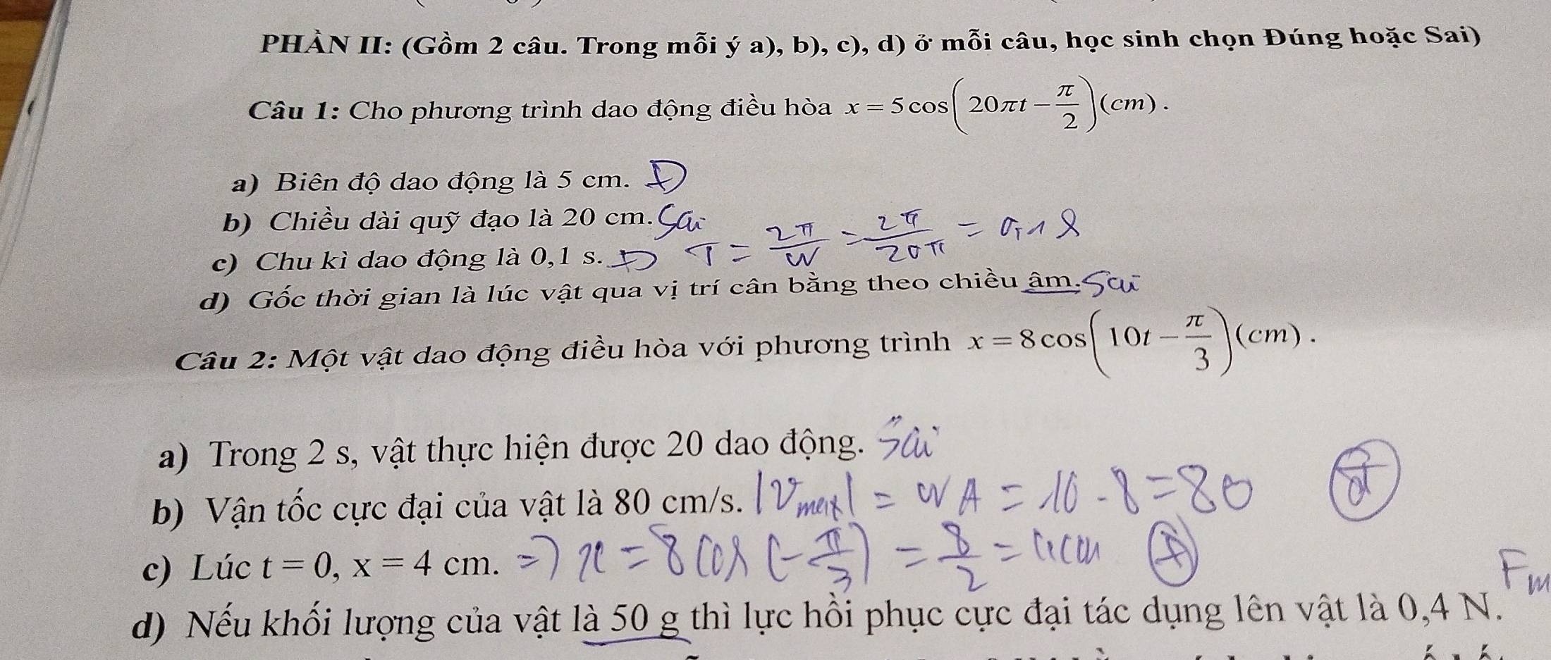 PHÀN II: (Gồm 2 câu. Trong mỗi ý a), b), c), d) ở mỗi câu, học sinh chọn Đúng hoặc Sai) 
Câu 1: Cho phương trình dao động điều hòa x=5cos (20π t- π /2 )(cm). 
a) Biên độ dao động là 5 cm. 
b) Chiều dài quỹ đạo là 20 cm.( 
c) Chu kì dao động là 0,1 s. 
d) Gốc thời gian là lúc vật qua vị trí cân bằng theo chiều âm. 
Câu 2: Một vật dao động điều hòa với phương trình x=8cos (10t- π /3 )(cm). 
a) Trong 2 s, vật thực hiện được 20 dao động. 
b) Vận tốc cực đại của vật là 80 cm/s. 
c) Lúc t=0, x=4cm. 
d) Nếu khối lượng của vật là 50 g thì lực hồi phục cực đại tác dụng lên vật là 0,4 N.