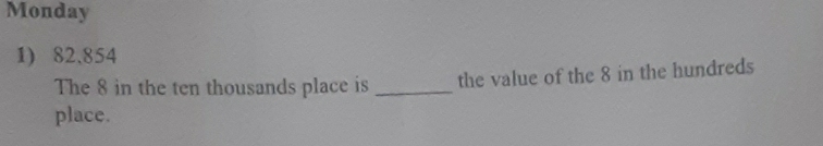 Monday 
1) 82.854
The 8 in the ten thousands place is _the value of the 8 in the hundreds 
place.