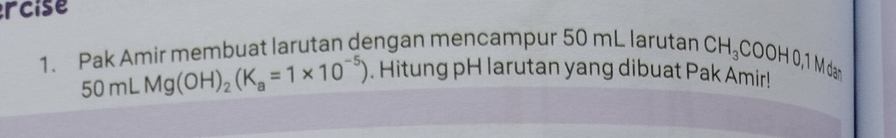 rcise 
1. Pak Amir membuat larutan dengan mencampur 50 mL larutan
50mLMg(OH)_2(K_a=1* 10^(-5))
CH_3COOH0, 1Md. Hitung pH larutan yang dibuat Pak Amir! 
an