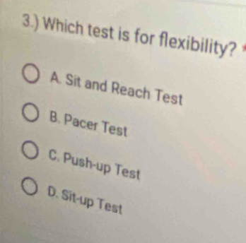 3.) Which test is for flexibility?
A. Sit and Reach Test
B. Pacer Test
C. Push-up Test
D. Sit-up Test