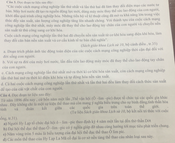 Đọc đoạn tư liệu sau đây:
''Các cuộc cách mạng công nghiệp lần thứ nhất và lần thứ hai đã làm thay đổi diện mạo các nước tư
bản. Máy hơi nước đã tạo ra nguồn động lực mới, dùng máy móc thay thế sức lao động của con người,
khởi đầu quá trình công nghiệp hóa. Những tiến bộ về kĩ thuật cũng đã mở ra khả năng lớn trong việc
thúc đầy sản xuất, sản lượng công nghiệp tăng lên nhanh chóng. Với thành tựu của cuộc cách mạng
công nghiệp lần thứ nhất, máy móc đã thay thể cho lao động tay chân của con người và chuyển nền
sản xuất từ thủ công sang cơ khí hóa.
Cuộc cách mạng công nghiệp lần thứ hai đã chuyển nền sản xuất từ cơ khí hóa sang điện khí hóa, làm
thay đổi căn bản nền sản xuất và cơ cấu kinh tế tư bản chủ nghĩa''.
(Sách giáo khoa Lịch sử 10, bộ cánh diều , tr.35)
a. Đoạn trích phản ánh tác động toàn diện của các cuộc cách mạng công nghiệp thời cận đại đối với
đời sống con người.
b. Với sự ra đời của máy hơi nước, lần đầu tiên lao động máy móc đã thay thể cho lao động tay chân
của con người.
c. Cách mạng công nghiệp lần thứ nhất mở ra thời kì cơ khí hóa sản xuất, còn cách mạng công nghiệp
lần thứ hai mở ra thời kì điện khí hóa và tự động hóa nền sản xuất.
d. Cả hai cuộc cách mạng công nghiệp lần thứ nhất và lần thứ hai đều làm thay đổi cách thức sản xuất
để tạo của cải vật chất của con người.
Câu 4. Đọc đoạn tư liệu sau đây:
Từ năm 1896 đến nay , cứ bốn năm một lần ,Thế vận hội (Ô -lim -pic) được tổ chức tại các quốc gia khác
nhau . Đây không chỉ là một sự kiện thể thao mà còn mang ý nghĩa biểu trưng cho sự bình đẳng,tinh thần hòa
binh  và đoàn kết giữa các quốc gia trên toàn thể giới.
(Tư liệu Sách giáo khoa Lịch sử 10, bộ kết nối tri thức với cuộc
ống, tr.31).
a) Người Hy Lạp tổ chức đại hội ô - lim -pic theo định kỳ 4 năm một lần tại đền thờ thần Dớt
b) Đại hội thể dục thể thao Ô -lim -pic có ý nghĩa giúp đỡ nhau cùng hướng tới mục tiêu phát triển chung.
c) Năm vòng tròn 5 màu là biểu tượng của đại hội thể dục thể thao Ô lim pic.
d) Các môn thể thao của Hy Lạp La Mã cổ đại là cơ sở nền tảng thể thao cảu nhân loại sau này.