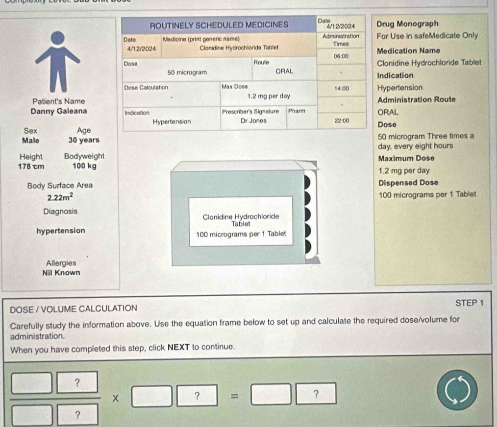 rug Monograph
or Use in safeMedicate Only
edication Name
lonidine Hydrochloride Tablet
dication
ypertension
Patient's Namedministration Route
Danny Galeana RAL
ose
Sex Age
Male 30 years0 microgram Three times a
day, every eight hours
Height Bodyweight
178 cm 100 kg Maximum Dose
1.2 mg per day
Body Surface Area Dispensed Dose
2.22m^2 100 micrograms per 1 Tablet
Diagnosis
Clonidine Hydrochloride
Tablet
hypertension
100 micrograms per 1 Tablet
Allergies
Nil Known
STEP 1
DOSE / VOLUME CALCULATION
Carefully study the information above. Use the equation frame below to set up and calculate the required dose/volume for
administration.
When you have completed this step, click NEXT to continue.
 □ ?/□ ? * □ ?=□ ?