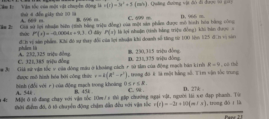 Vận tốc của một vật chuyển động là v(t)=3t^2+5( (m/s). Quãng đường vật đó đi được tử giay
thứ 4 đến giây thứ 10 là
A. 669 m. B. 696 m. C. 699 m. D. 966 m.
Tâu 2: : Giả sử lợi nhuận biên (tính bằng triệu đồng) của một sản phẩm được mô hình hóa bằng công
thức P'(x)=-0,0004x+9,3. Ở đây P(x) là lợi nhuận (tính bằng triệu đồng) khi bán được x
đễn vị sản phẩm. Khi đó sự thay đổi của lợi nhuận khi doanh số tăng từ 100 lên 125 đơn vị sản
phẩm là
A. 232,325 triệu đồng. B. 230,315 triệu đồng.
C. 321,385 triệu đồng D. 231, 375 triệu đồng.
au 3: Giả sử vận tốc v của dòng máu ở khoảng cách r từ tâm của động mạch bán kính R=9 , có thể
được mô hình hóa bởi công thức v=k(R^2-r^2) , trong đó k là một hằng số. Tìm vận tốc trung
bình (đối với r) của động mạch trong khoảng 0≤ r≤ R.
A. 54k. B. 45k. C. 9k. D. 27k.
4: Một ô tô đang chạy với vận tốc 10m /s thì gặp chướng ngại vật, người lái xe đạp phanh. Từ
thời điểm đó, ô tô chuyển động chậm dần đều với vận tốc v(t)=-2t+10(m/s) , trong đó là
Page 23