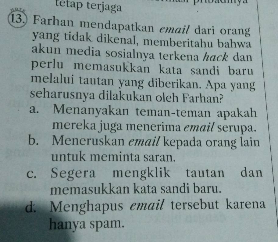 tetap terjaga
13. Farhan mendapatkan email dari orang
yang tidak dikenal, memberitahu bahwa
akun media sosialnya terkena hack dan
perlu memasukkan kata sandi baru
melalui tautan yang diberikan. Apa yang
seharusnya dilakukan oleh Farhan?
a. Menanyakan teman-teman apakah
mereka juga menerima email serupa.
b. Meneruskan email kepada orang lain
untuk meminta saran.
c. Segera mengklik tautan dan
memasukkan kata sandi baru.
d. Menghapus email tersebut karena
hanya spam.