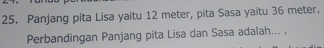 Panjang pita Lisa yaitu 12 meter, pita Sasa yaitu 36 meter. 
Perbandingan Panjang pita Lisa dan Sasa adalah... .