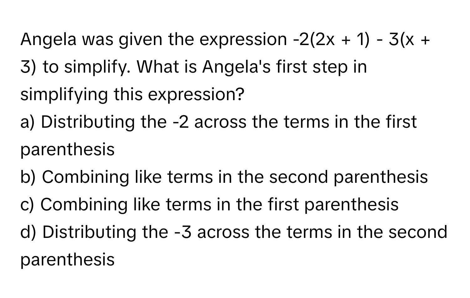 Angela was given the expression -2(2x + 1) - 3(x + 3) to simplify. What is Angela's first step in simplifying this expression?

a) Distributing the -2 across the terms in the first parenthesis
b) Combining like terms in the second parenthesis
c) Combining like terms in the first parenthesis
d) Distributing the -3 across the terms in the second parenthesis