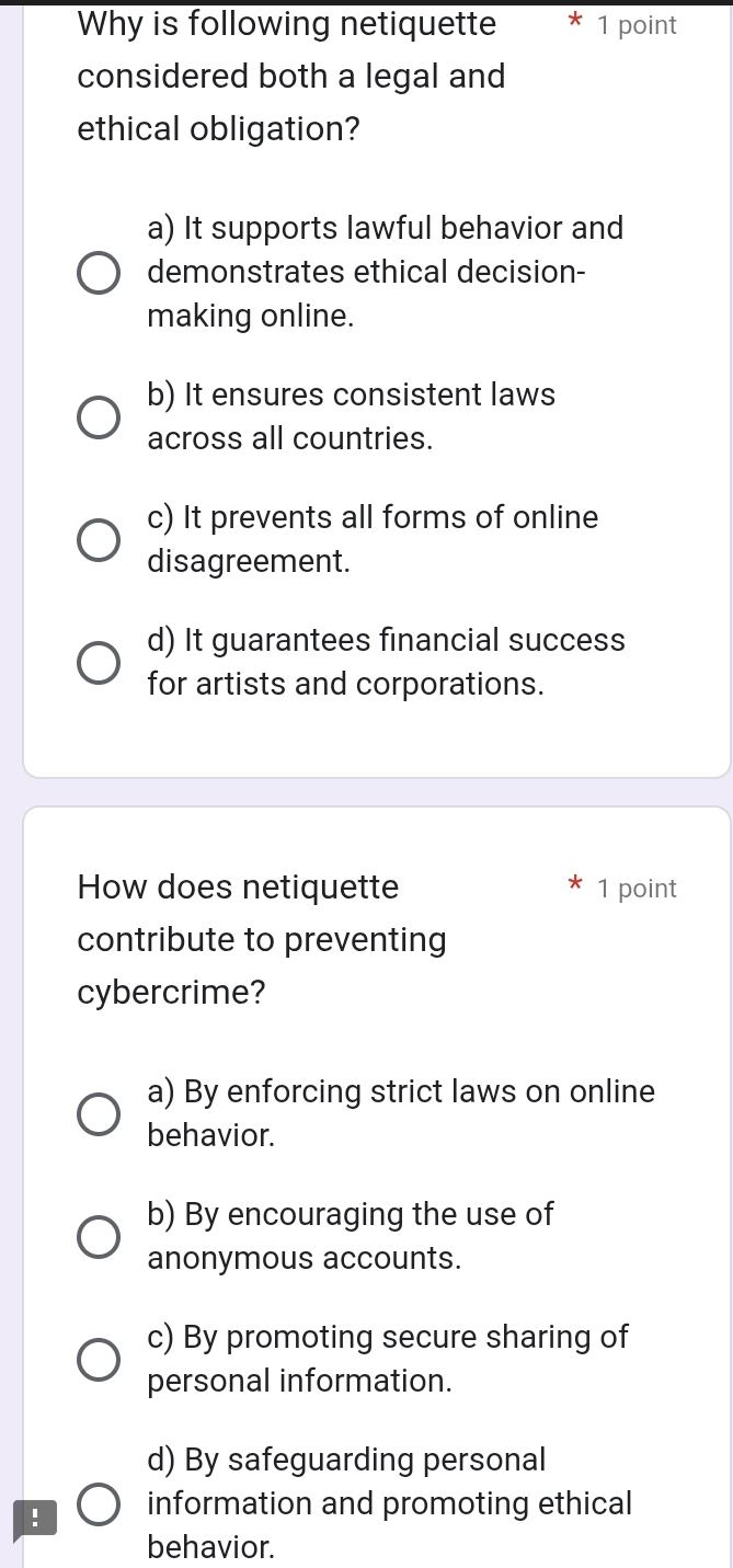 Why is following netiquette * 1 point
considered both a legal and
ethical obligation?
a) It supports lawful behavior and
demonstrates ethical decision-
making online.
b) It ensures consistent laws
across all countries.
c) It prevents all forms of online
disagreement.
d) It guarantees financial success
for artists and corporations.
How does netiquette 1 point
contribute to preventing
cybercrime?
a) By enforcing strict laws on online
behavior.
b) By encouraging the use of
anonymous accounts.
c) By promoting secure sharing of
personal information.
d) By safeguarding personal
! information and promoting ethical
behavior.