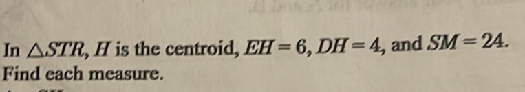 In △ STR , H is the centroid, EH=6, DH=4 , and SM=24. 
Find each measure.