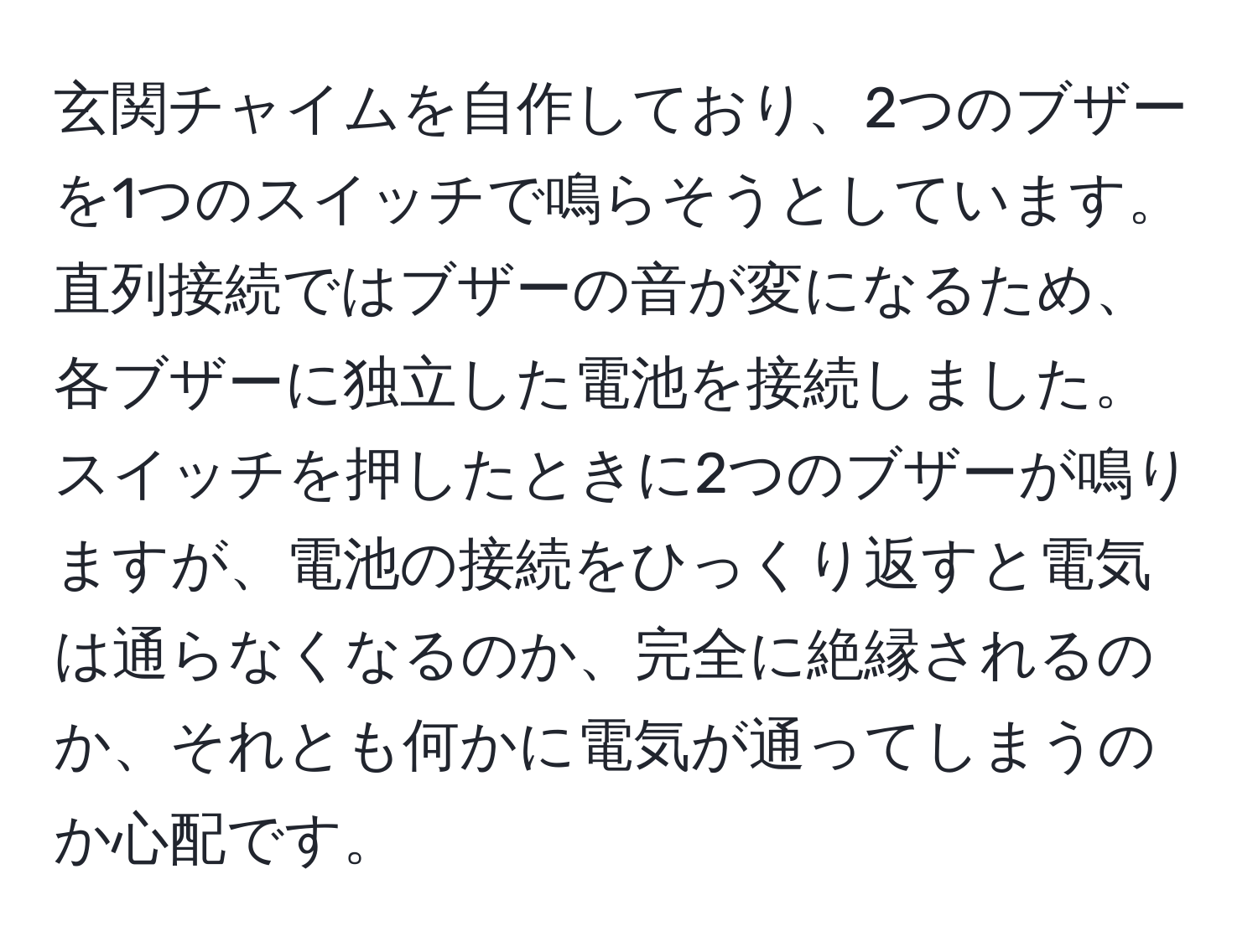 玄関チャイムを自作しており、2つのブザーを1つのスイッチで鳴らそうとしています。直列接続ではブザーの音が変になるため、各ブザーに独立した電池を接続しました。スイッチを押したときに2つのブザーが鳴りますが、電池の接続をひっくり返すと電気は通らなくなるのか、完全に絶縁されるのか、それとも何かに電気が通ってしまうのか心配です。