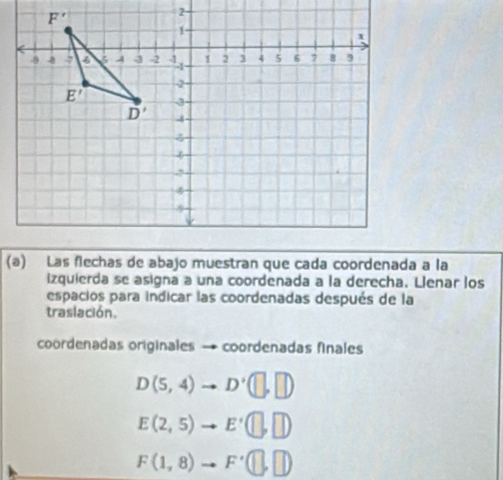 izquierda se asigna a una coordenada a la derecha. Llenar los
espacios para indicar las coordenadas después de la
traslación.
coordenadas originales → coordenadas finales
D(5,4)to D'(□ ,□ )
E(2,5)to E'(□ ,□ )
F(1,8)to F'(□ ,□ )