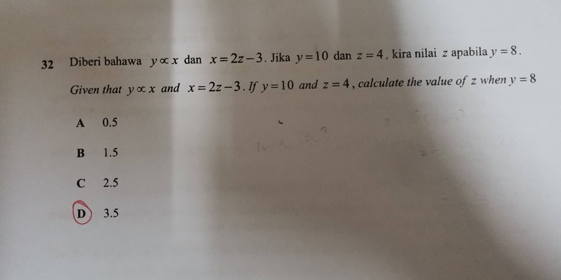 Diberi bahawa yalpha x dan x=2z-3. Jika y=10 dan z=4 , kira nilai z apabila y=8. 
Given that yalpha x and x=2z-3. If y=10 and z=4 , calculate the value of z when y=8
A 0.5
B 1.5
C 2.5
D ) 3.5