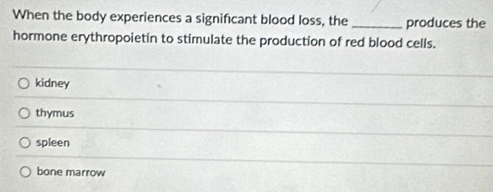 When the body experiences a significant blood loss, the produces the
hormone erythropoietin to stimulate the production of red blood cells.
kidney
thymus
spleen
bone marrow