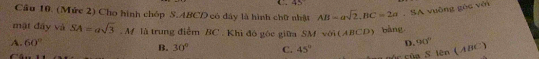 45°
Câu 10. (Mức 2) Cho hình chóp S. ABCD có đây là hình chữ nhật AB=asqrt(2), BC=2a. SA vuông góc với
mặt đây và SA=asqrt(3).M là trung điểm BC. Khi đó góc giữa SM với (ABC D ) bảng
A. 60° D. 90° len(ABC)
B. 30° C. 45°
nó c của S