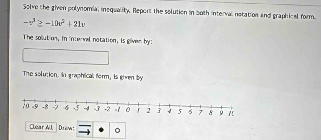 Solve the given polynomial inequality. Report the solution in both interval notation and graphical form.
-v^3≥ -10v^2+21v
The solution, in interval notation, is given by: 
The solution, in graphical form, is given by 
Clear All Draw: