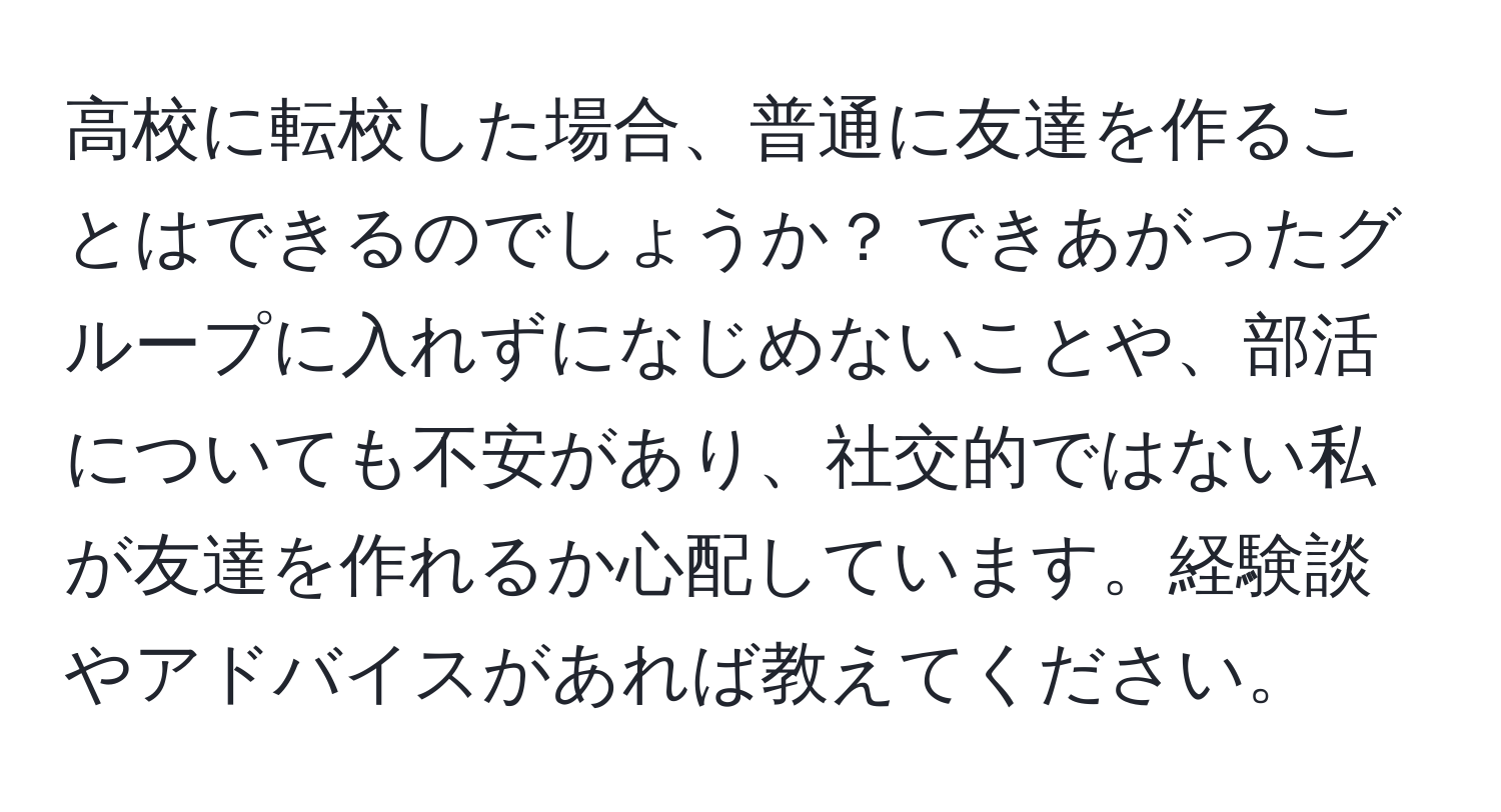 高校に転校した場合、普通に友達を作ることはできるのでしょうか？ できあがったグループに入れずになじめないことや、部活についても不安があり、社交的ではない私が友達を作れるか心配しています。経験談やアドバイスがあれば教えてください。