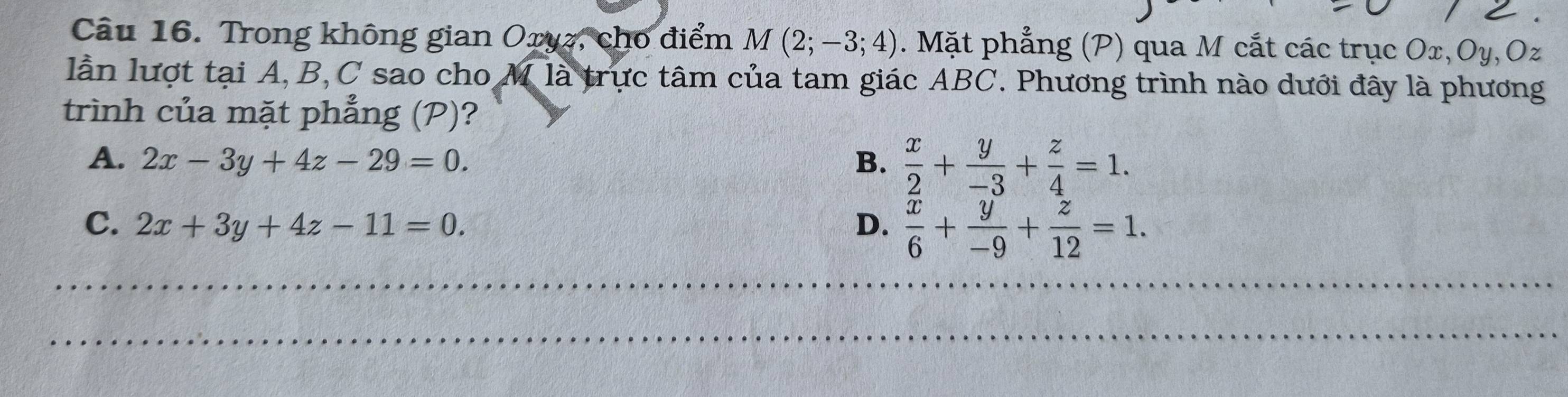 Trong không gian Oryz, cho điểm M(2;-3;4). Mặt phẳng (P) qua M cắt các trục Ox, Oy, Oz
lần lượt tại A, B, C sao cho M là trực tâm của tam giác ABC. Phương trình nào dưới đây là phương
trình của mặt phẳng (P)?
A. 2x-3y+4z-29=0. B.  x/2 + y/-3 + z/4 =1.
C. 2x+3y+4z-11=0. D.  x/6 + y/-9 + z/12 =1. 
_
_